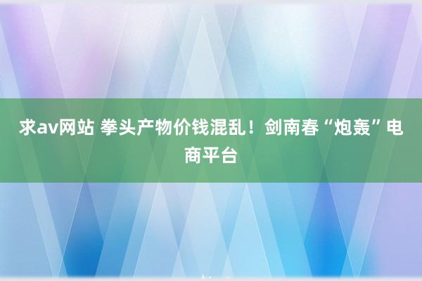 求av网站 拳头产物价钱混乱！剑南春“炮轰”电商平台