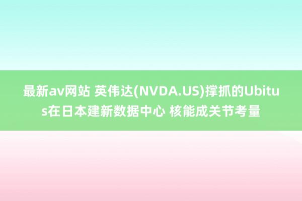 最新av网站 英伟达(NVDA.US)撑抓的Ubitus在日本建新数据中心 核能成关节考量