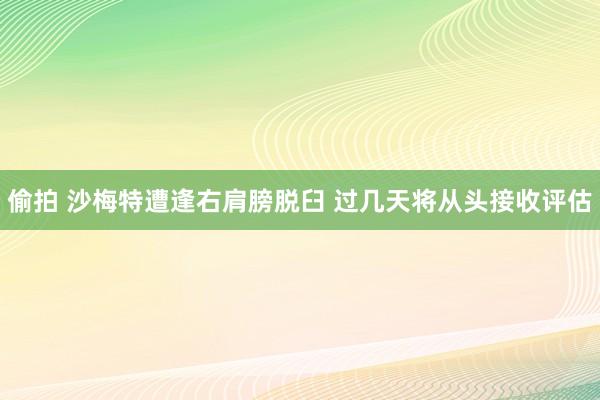 偷拍 沙梅特遭逢右肩膀脱臼 过几天将从头接收评估