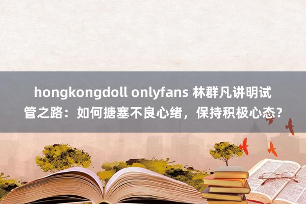 hongkongdoll onlyfans 林群凡讲明试管之路：如何搪塞不良心绪，保持积极心态？