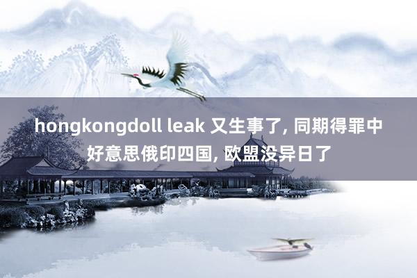 hongkongdoll leak 又生事了， 同期得罪中好意思俄印四国， 欧盟没异日了