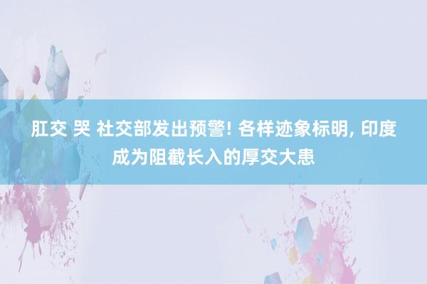 肛交 哭 社交部发出预警! 各样迹象标明， 印度成为阻截长入的厚交大患