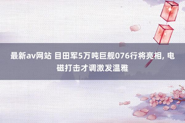 最新av网站 目田军5万吨巨舰076行将亮相， 电磁打击才调激发温雅