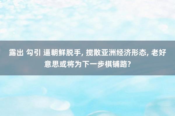 露出 勾引 逼朝鲜脱手， 搅散亚洲经济形态， 老好意思或将为下一步棋铺路?