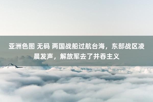 亚洲色图 无码 两国战船过航台海，东部战区凌晨发声，解放军去了并吞主义