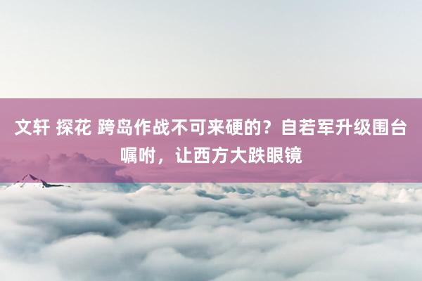 文轩 探花 跨岛作战不可来硬的？自若军升级围台嘱咐，让西方大跌眼镜