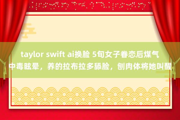 taylor swift ai换脸 5旬女子眷恋后煤气中毒眩晕，养的拉布拉多舔脸，刨肉体将她叫醒