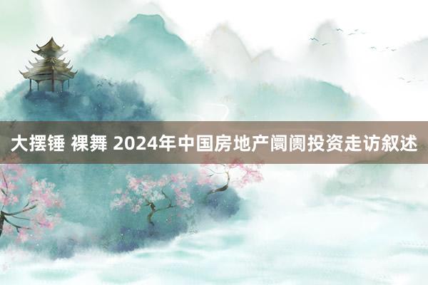 大摆锤 裸舞 2024年中国房地产阛阓投资走访叙述