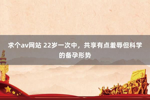 求个av网站 22岁一次中，共享有点羞辱但科学的备孕形势