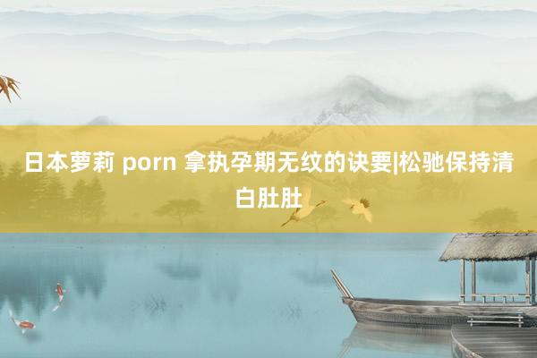 日本萝莉 porn 拿执孕期无纹的诀要|松驰保持清白肚肚