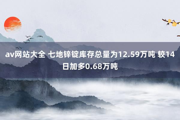 av网站大全 七地锌锭库存总量为12.59万吨 较14日加多0.68万吨