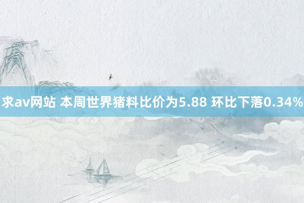 求av网站 本周世界猪料比价为5.88 环比下落0.34%