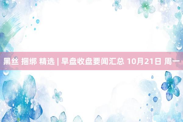 黑丝 捆绑 精选 | 早盘收盘要闻汇总 10月21日 周一