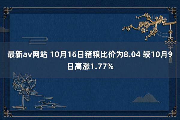 最新av网站 10月16日猪粮比价为8.04 较10月9日高涨1.77%