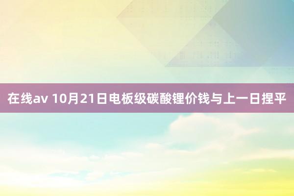 在线av 10月21日电板级碳酸锂价钱与上一日捏平