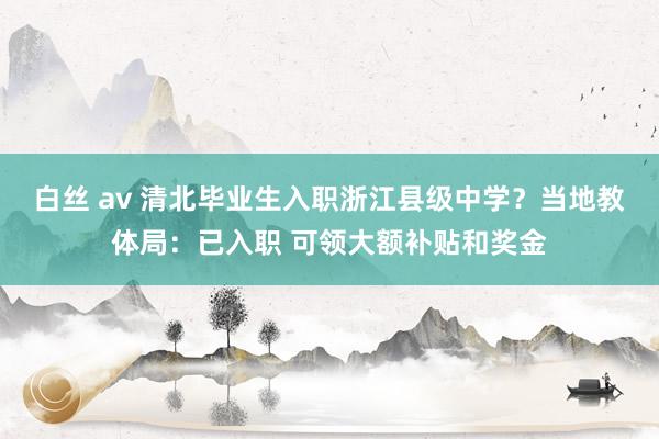 白丝 av 清北毕业生入职浙江县级中学？当地教体局：已入职 可领大额补贴和奖金