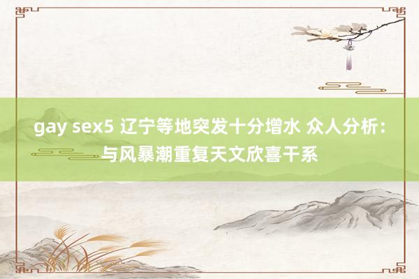 gay sex5 辽宁等地突发十分增水 众人分析：与风暴潮重复天文欣喜干系