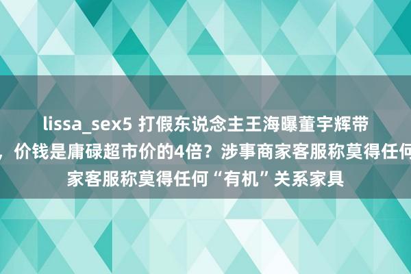 lissa_sex5 打假东说念主王海曝董宇辉带货“假有机”土豆，价钱是庸碌超市价的4倍？涉事商家客服称莫得任何“有机”关系家具