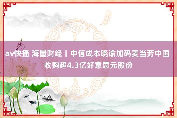 av快播 海量财经丨中信成本晓谕加码麦当劳中国 收购超4.3亿好意思元股份