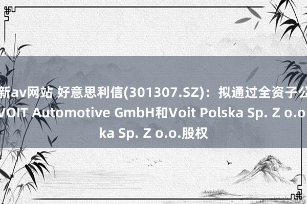 最新av网站 好意思利信(301307.SZ)：拟通过全资子公司收购VOIT Automotive GmbH和Voit Polska Sp. Z o.o.股权