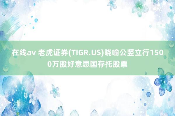 在线av 老虎证券(TIGR.US)晓喻公竖立行1500万股好意思国存托股票