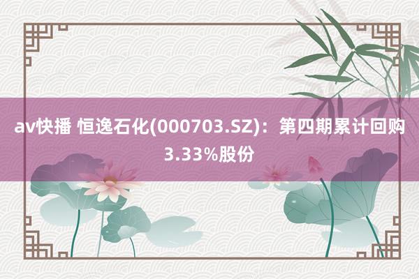 av快播 恒逸石化(000703.SZ)：第四期累计回购3.33%股份