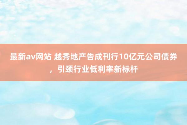 最新av网站 越秀地产告成刊行10亿元公司债券，引颈行业低利率新标杆