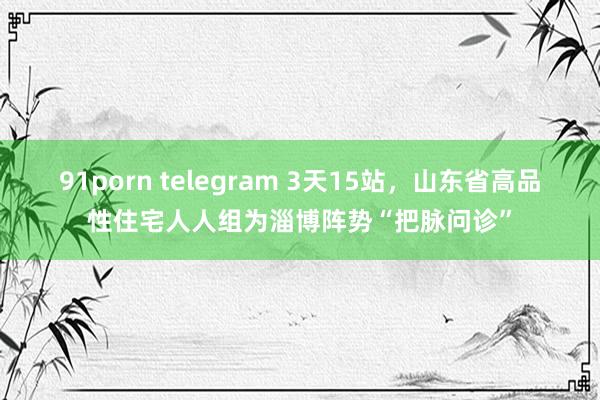 91porn telegram 3天15站，山东省高品性住宅人人组为淄博阵势“把脉问诊”