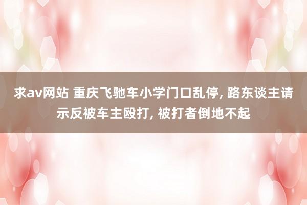 求av网站 重庆飞驰车小学门口乱停， 路东谈主请示反被车主殴打， 被打者倒地不起