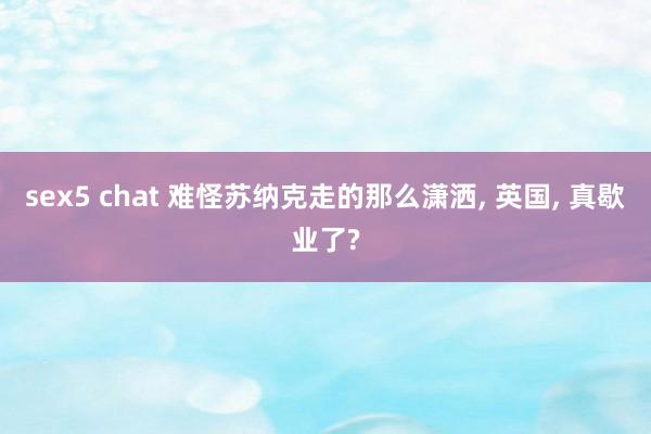 sex5 chat 难怪苏纳克走的那么潇洒， 英国， 真歇业了?