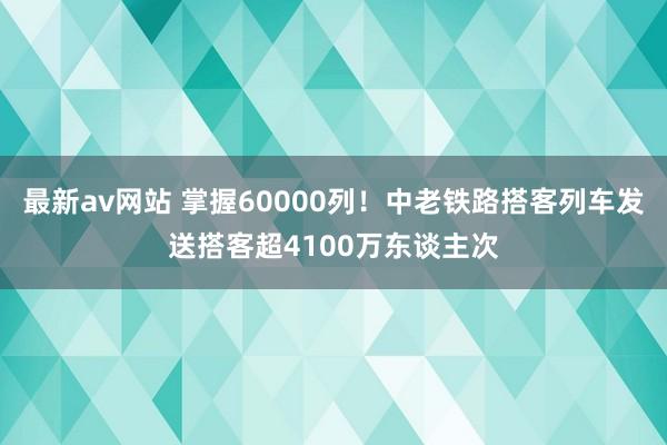 最新av网站 掌握60000列！中老铁路搭客列车发送搭客超4100万东谈主次