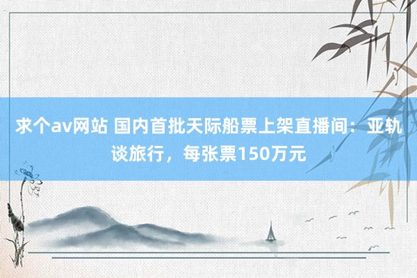 求个av网站 国内首批天际船票上架直播间：亚轨谈旅行，每张票150万元