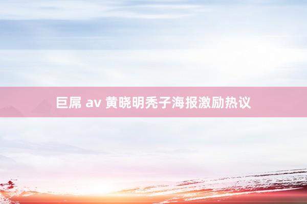 巨屌 av 黄晓明秃子海报激励热议