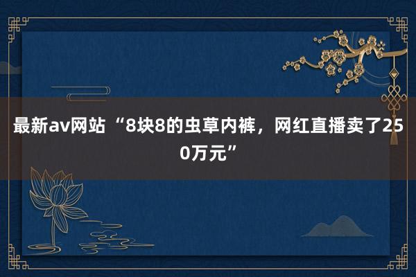 最新av网站 “8块8的虫草内裤，网红直播卖了250万元”