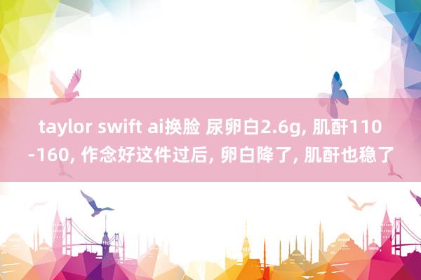 taylor swift ai换脸 尿卵白2.6g， 肌酐110-160， 作念好这件过后， 卵白降了， 肌酐也稳了