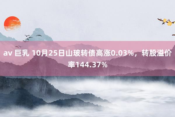 av 巨乳 10月25日山玻转债高涨0.03%，转股溢价率144.37%