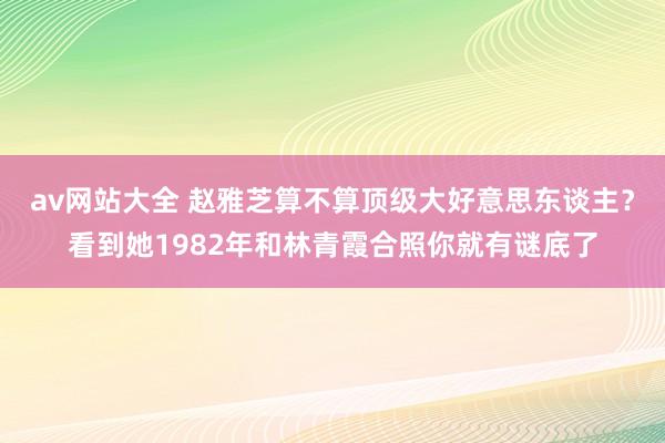 av网站大全 赵雅芝算不算顶级大好意思东谈主？看到她1982年和林青霞合照你就有谜底了