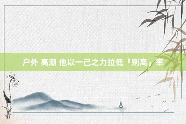 户外 高潮 他以一己之力拉低「别离」率