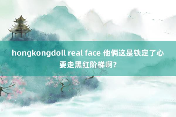 hongkongdoll real face 他俩这是铁定了心要走黑红阶梯啊？