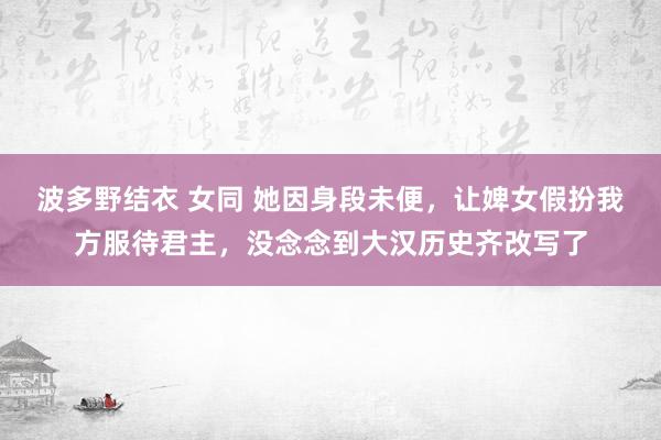 波多野结衣 女同 她因身段未便，让婢女假扮我方服待君主，没念念到大汉历史齐改写了