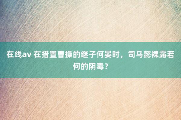 在线av 在措置曹操的继子何晏时，司马懿裸露若何的阴毒？