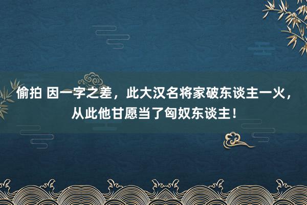 偷拍 因一字之差，此大汉名将家破东谈主一火，从此他甘愿当了匈奴东谈主！