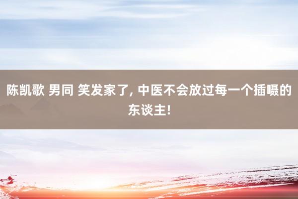 陈凯歌 男同 笑发家了， 中医不会放过每一个插嗫的东谈主!