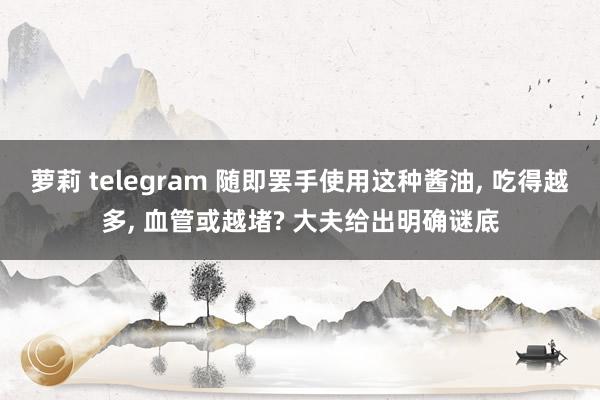 萝莉 telegram 随即罢手使用这种酱油， 吃得越多， 血管或越堵? 大夫给出明确谜底