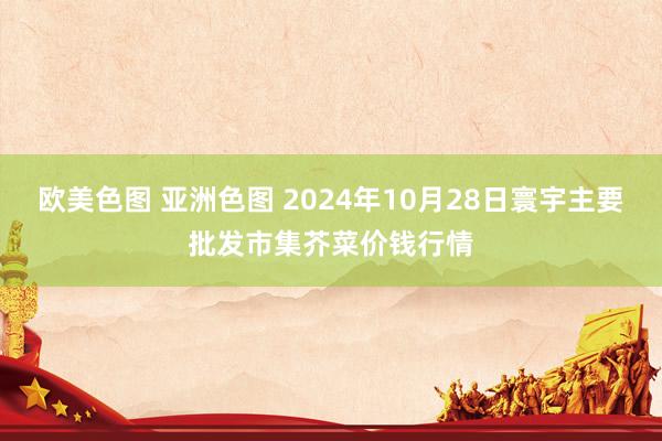 欧美色图 亚洲色图 2024年10月28日寰宇主要批发市集芥菜价钱行情