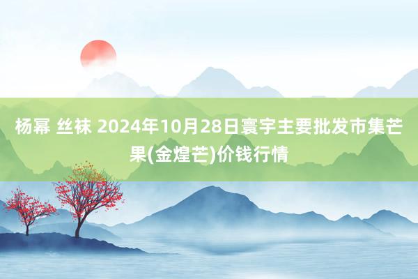 杨幂 丝袜 2024年10月28日寰宇主要批发市集芒果(金煌芒)价钱行情