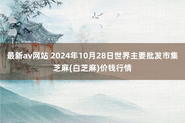 最新av网站 2024年10月28日世界主要批发市集芝麻(白芝麻)价钱行情