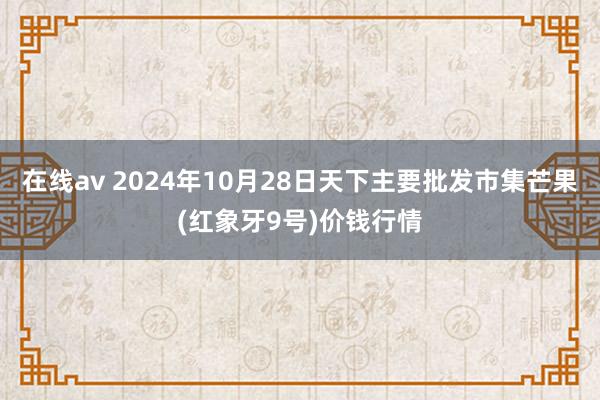 在线av 2024年10月28日天下主要批发市集芒果(红象牙9号)价钱行情