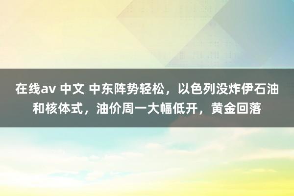 在线av 中文 中东阵势轻松，以色列没炸伊石油和核体式，油价周一大幅低开，黄金回落