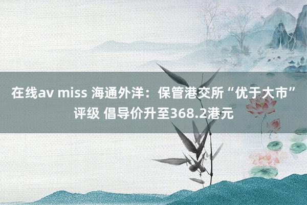 在线av miss 海通外洋：保管港交所“优于大市”评级 倡导价升至368.2港元